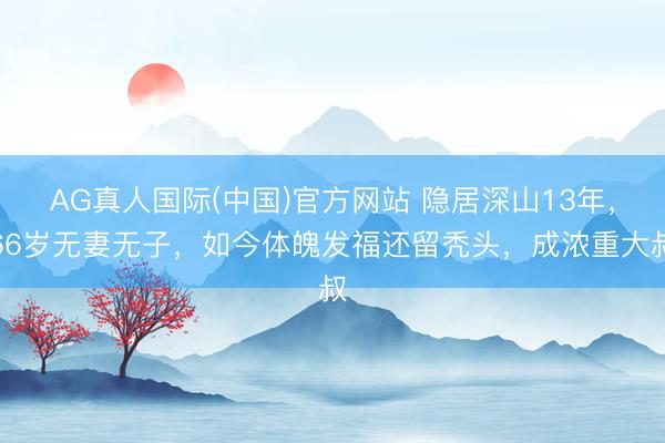 AG真人国际(中国)官方网站 隐居深山13年，66岁无妻无子，如今体魄发福还留秃头，成浓重大叔