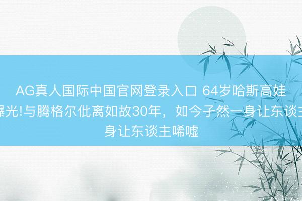 AG真人国际中国官网登录入口 64岁哈斯高娃现状曝光!与腾格尔仳离如故30年，如今孑然一身让东谈主唏嘘