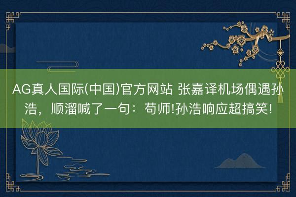 AG真人国际(中国)官方网站 张嘉译机场偶遇孙浩，顺溜喊了一句：苟师!孙浩响应超搞笑!