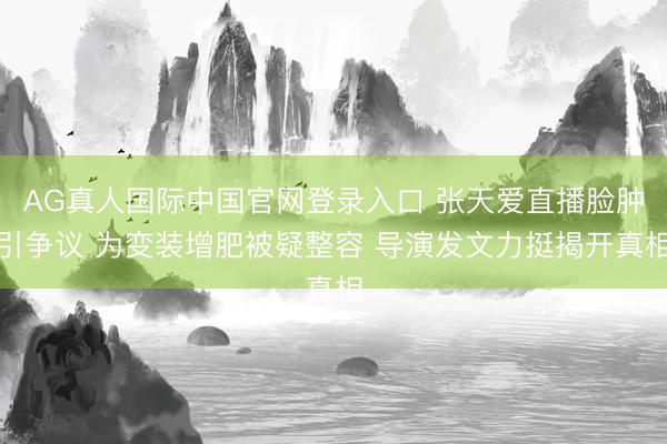 AG真人国际中国官网登录入口 张天爱直播脸肿引争议 为变装增肥被疑整容 导演发文力挺揭开真相