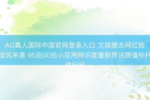AG真人国际中国官网登录入口 文娱圈去网红脸旋风来袭 95后00后小花用辨识度重新界说颜值标杆