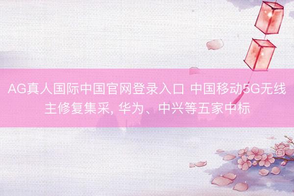 AG真人国际中国官网登录入口 中国移动5G无线主修复集采， 华为、中兴等五家中标
