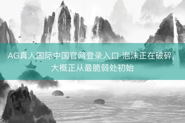 AG真人国际中国官网登录入口 泡沫正在破碎， 大概正从最脆弱处初始
