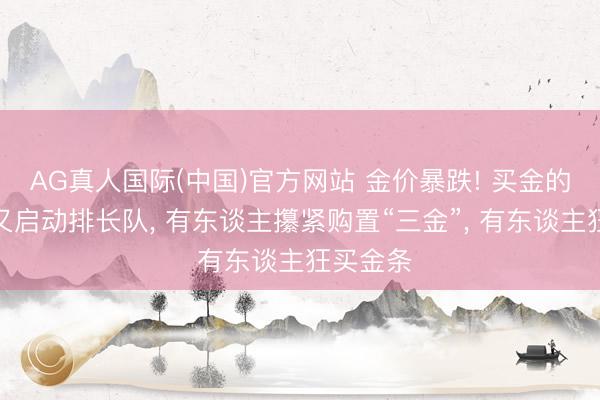 AG真人国际(中国)官方网站 金价暴跌! 买金的东谈主又启动排长队, 有东谈主攥紧购置“三金”, 有东谈主狂买金条