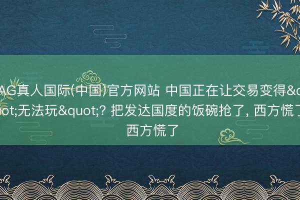 AG真人国际(中国)官方网站 中国正在让交易变得"无法玩"? 把发达国度的饭碗抢了， 西方慌了