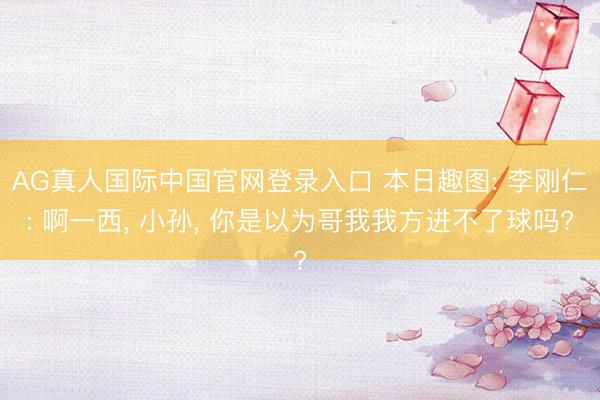 AG真人国际中国官网登录入口 本日趣图: 李刚仁: 啊一西， 小孙， 你是以为哥我我方进不了球吗?
