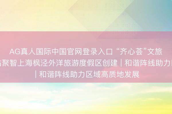 AG真人国际中国官网登录入口 “齐心荟”文旅产业巨匠就业站聚智上海枫泾外洋旅游度假区创建 | 和谐阵线助力区域高质地发展