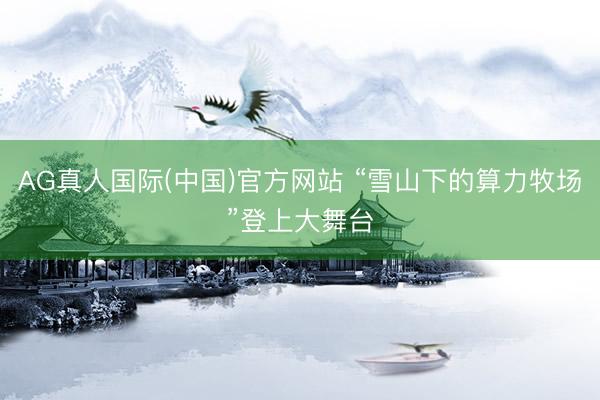 AG真人国际(中国)官方网站 “雪山下的算力牧场”登上大舞台