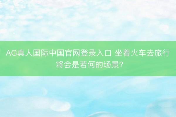 AG真人国际中国官网登录入口 坐着火车去旅行 将会是若何的场景?