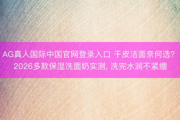 AG真人国际中国官网登录入口 干皮洁面奈何选? 2026多款保湿洗面奶实测， 洗完水润不紧绷