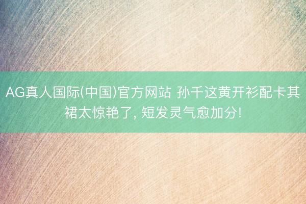 AG真人国际(中国)官方网站 孙千这黄开衫配卡其裙太惊艳了，<a href=