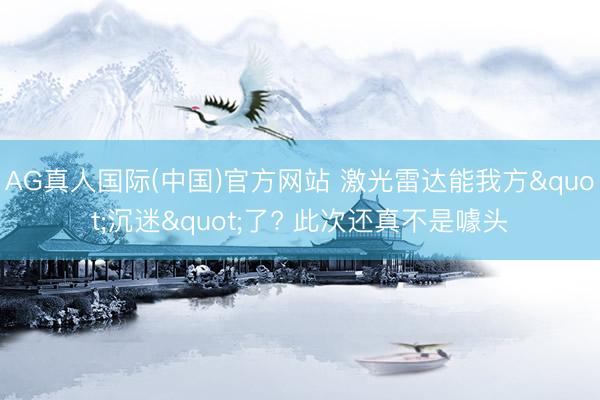 AG真人国际(中国)官方网站 激光雷达能我方"沉迷"了? 此次还真不是噱头
