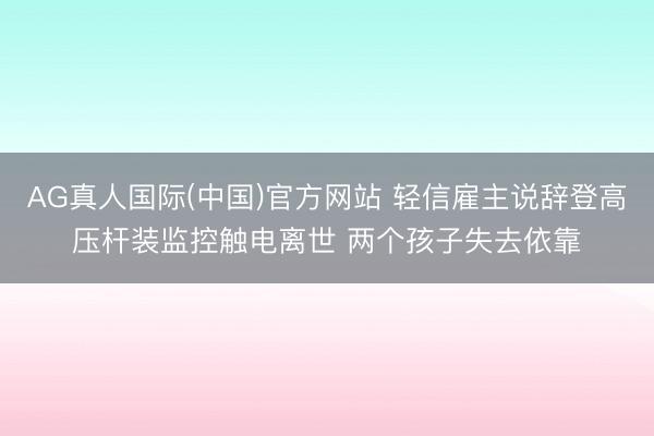 AG真人国际(中国)官方网站 轻信雇主说辞登高压杆装监控触电离世 两个孩子失去依靠