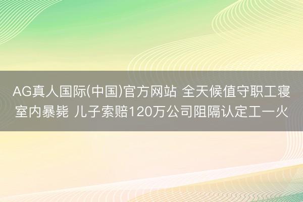 AG真人国际(中国)官方网站 全天候值守职工寝室内暴毙 儿子索赔120万公司阻隔认定工一火