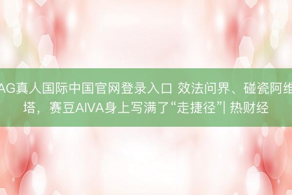 AG真人国际中国官网登录入口 效法问界、碰瓷阿维塔，赛豆AIVA身上写满了“走捷径”| 热财经