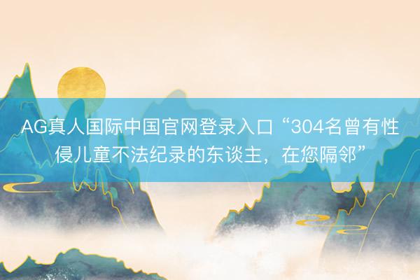 AG真人国际中国官网登录入口 “304名曾有性侵儿童不法纪录的东谈主，在您隔邻”