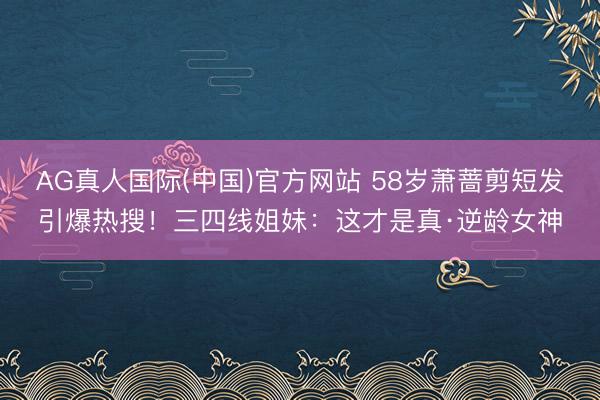 AG真人国际(中国)官方网站 58岁萧蔷剪短发引爆热搜！三四线姐妹：这才是真·逆龄女神