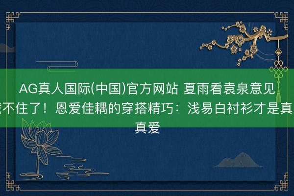 AG真人国际(中国)官方网站 夏雨看袁泉意见藏不住了！恩爱佳耦的穿搭精巧：浅易白衬衫才是真爱