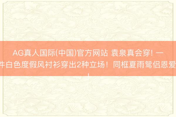 AG真人国际(中国)官方网站 袁泉真会穿! 一件白色度假风衬衫穿出2种立场！同框夏雨鸳侣恩爱！