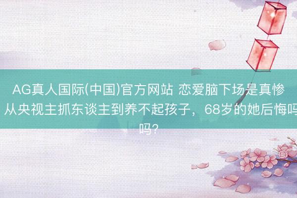 AG真人国际(中国)官方网站 恋爱脑下场是真惨！从央视主抓东谈主到养不起孩子，68岁的她后悔吗？