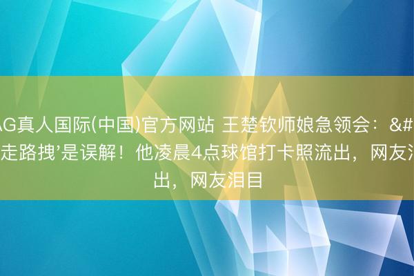 AG真人国际(中国)官方网站 王楚钦师娘急领会:'走路拽'是误解!他凌晨4点球馆打卡照流出,网友泪目