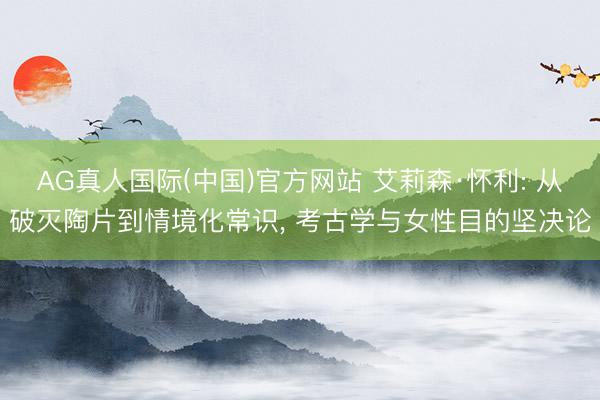 AG真人国际(中国)官方网站 艾莉森·怀利: 从破灭陶片到情境化常识， 考古学与女性目的坚决论