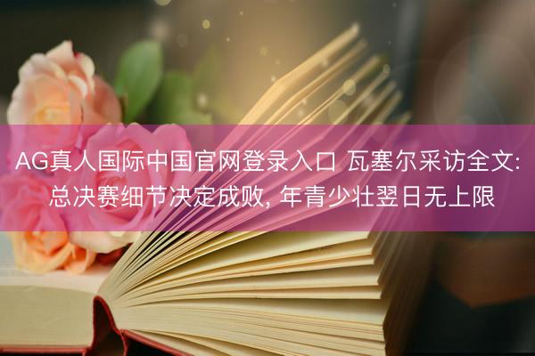 AG真人国际中国官网登录入口 瓦塞尔采访全文: 总决赛细节决定成败, 年青少壮翌日无上限