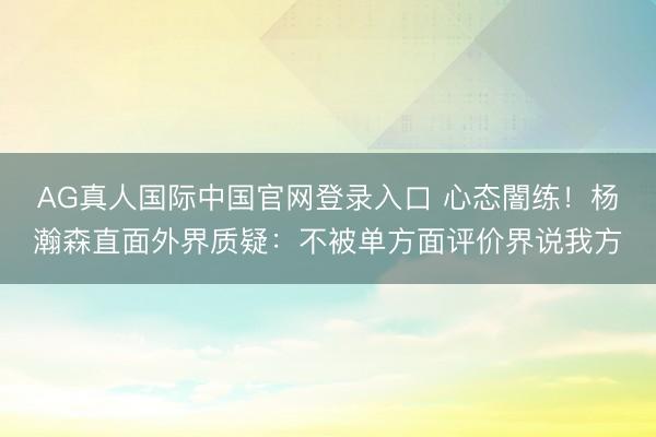 AG真人国际中国官网登录入口 心态闇练!杨瀚森直面外界质疑:不被单方面评价界说我方