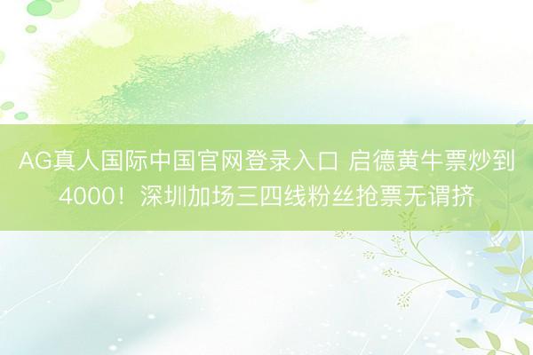 AG真人国际中国官网登录入口 启德黄牛票炒到4000!深圳加场三四线粉丝抢票无谓挤