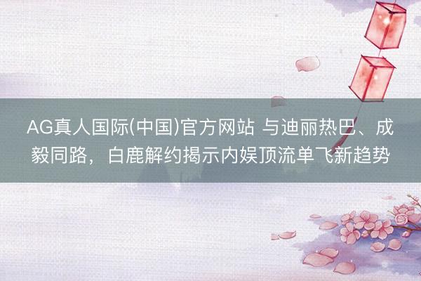 AG真人国际(中国)官方网站 与迪丽热巴、成毅同路，白鹿解约揭示内娱顶流单飞新趋势