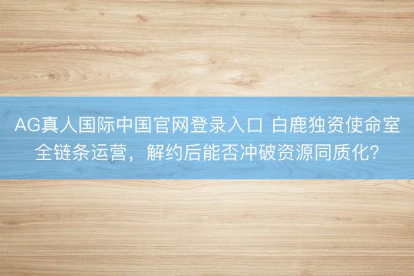 AG真人国际中国官网登录入口 白鹿独资使命室全链条运营，解约后能否冲破资源同质化？