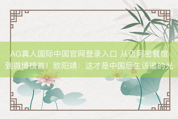 AG真人国际中国官网登录入口 从迈阿密餐馆到微博榜首！欧阳靖：这才是中国后生该追的光
