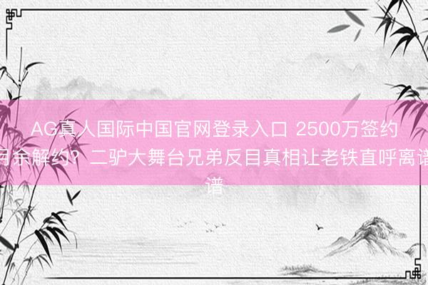 AG真人国际中国官网登录入口 2500万签约月余解约？二驴大舞台兄弟反目真相让老铁直呼离谱