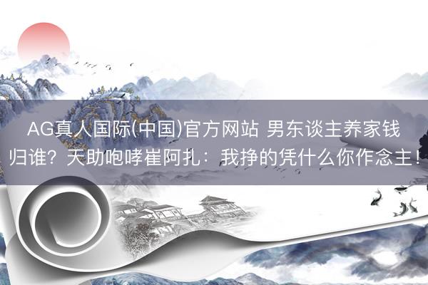 AG真人国际(中国)官方网站 男东谈主养家钱归谁？天助咆哮崔阿扎：我挣的凭什么你作念主！