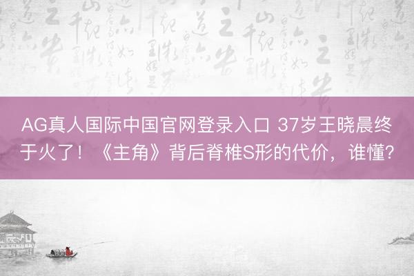 AG真人国际中国官网登录入口 37岁王晓晨终于火了!《主角》背后脊椎S形的代价,谁懂?