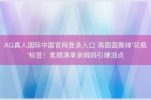 AG真人国际中国官网登录入口 高圆圆撕掉'花瓶'标签！素颜演单亲姆妈引爆泪点