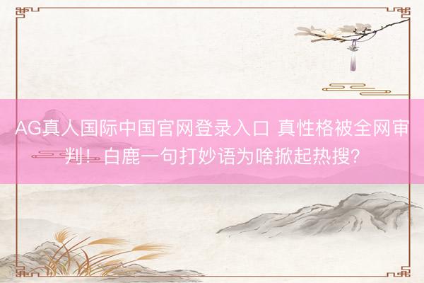 AG真人国际中国官网登录入口 真性格被全网审判！白鹿一句打妙语为啥掀起热搜？