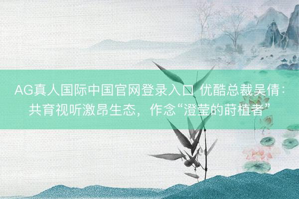 AG真人国际中国官网登录入口 优酷总裁吴倩:共育视听激昂生态,作念“澄莹的莳植者”
