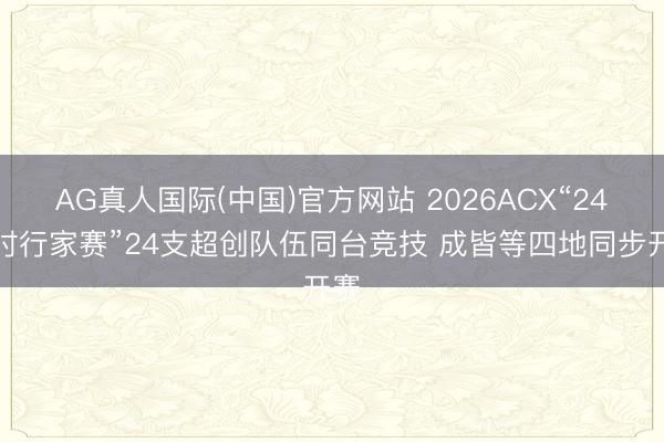 AG真人国际(中国)官方网站 2026ACX“24小时行家赛”24支超创队伍同台竞技 成皆等四地同步开赛