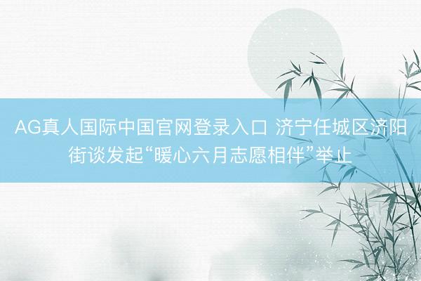 AG真人国际中国官网登录入口 济宁任城区济阳街谈发起“暖心六月志愿相伴”举止