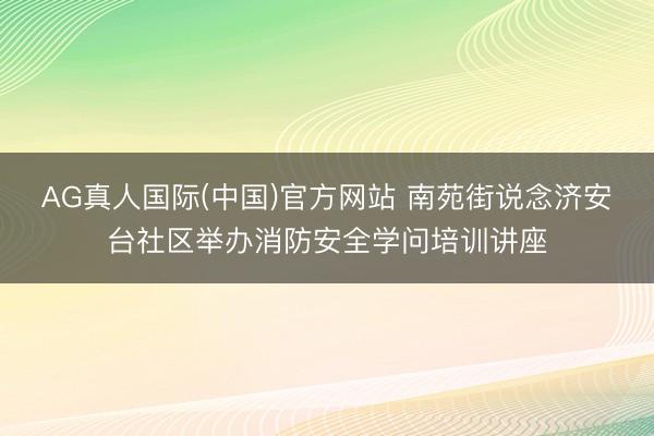 AG真人国际(中国)官方网站 南苑街说念济安台社区举办消防安全学问培训讲座