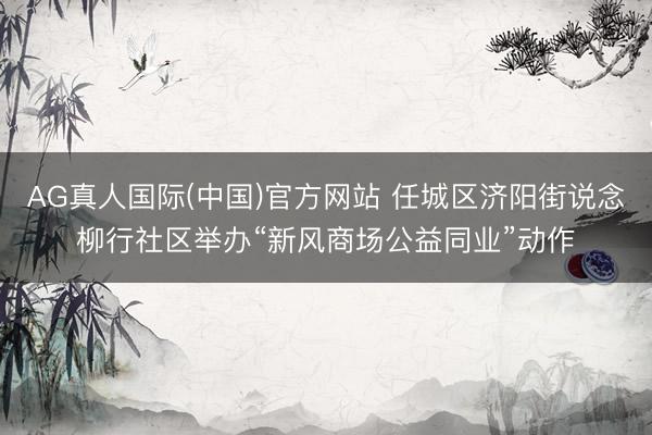 AG真人国际(中国)官方网站 任城区济阳街说念柳行社区举办“新风商场公益同业”动作