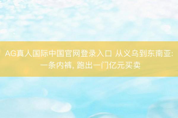 AG真人国际中国官网登录入口 从义乌到东南亚: 一条内裤， 跑出一门亿元买卖