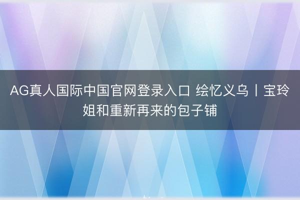 AG真人国际中国官网登录入口 绘忆义乌丨宝玲姐和重新再来的包子铺