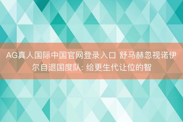 AG真人国际中国官网登录入口 舒马赫忽视诺伊尔自退国度队: 给更生代让位的智