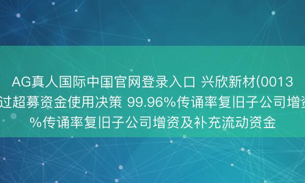AG真人国际中国官网登录入口 兴欣新材(001358)鼓吹会高票通过超募资金使用决策 99.96%传诵率复旧子公司增资及补充流动资金