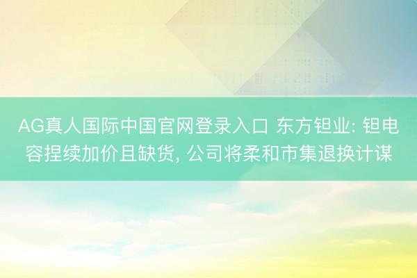 AG真人国际中国官网登录入口 东方钽业: 钽电容捏续加价且缺货， 公司将柔和市集退换计谋