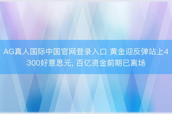 AG真人国际中国官网登录入口 黄金迎反弹站上4300好意思元， 百亿资金前期已离场