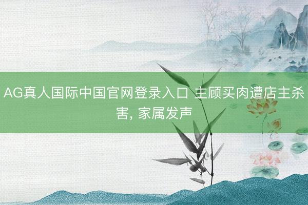 AG真人国际中国官网登录入口 主顾买肉遭店主杀害， 家属发声