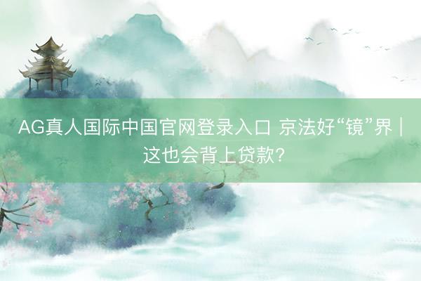 AG真人国际中国官网登录入口 京法好“镜”界 | 这也会背上贷款?